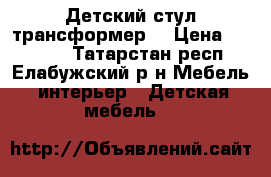 Детский стул трансформер  › Цена ­ 10 000 - Татарстан респ., Елабужский р-н Мебель, интерьер » Детская мебель   